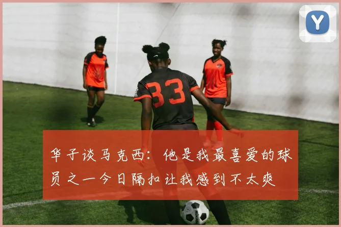 华子谈马克西：他是我最喜爱的球员之一今日隔扣让我感到不太爽