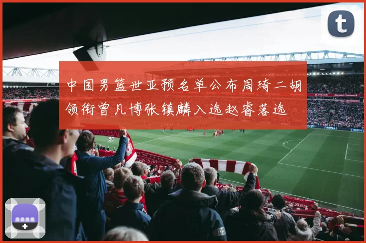 中国男篮世亚预名单公布周琦二胡领衔曾凡博张镇麟入选赵睿落选