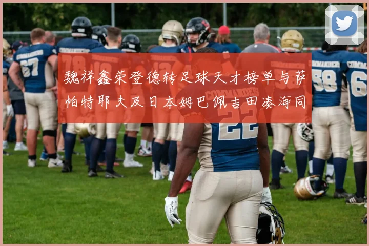魏祥鑫荣登德转足球天才榜单与萨帕特耶夫及日本姆巴佩吉田凑海同列