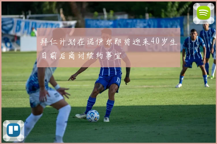 拜仁计划在诺伊尔即将迎来40岁生日前后商讨续约事宜