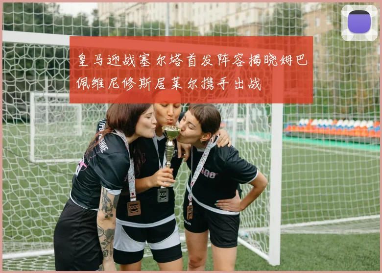 皇马迎战塞尔塔首发阵容揭晓姆巴佩维尼修斯居莱尔携手出战