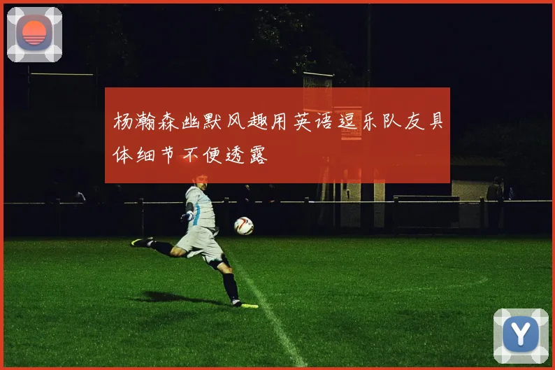 杨瀚森幽默风趣用英语逗乐队友具体细节不便透露