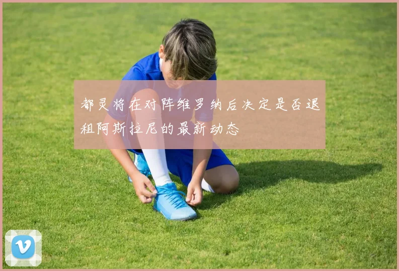 都灵将在对阵维罗纳后决定是否退租阿斯拉尼的最新动态