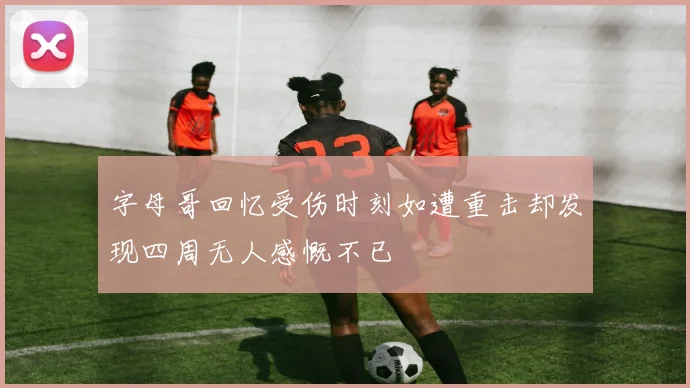 字母哥回忆受伤时刻如遭重击却发现四周无人感慨不已