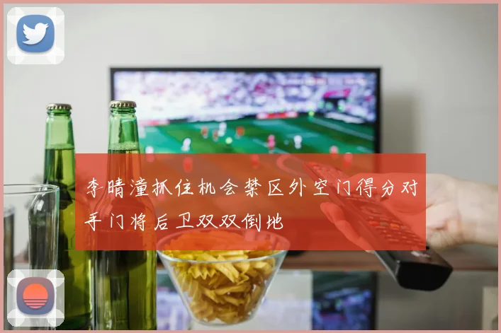 李晴潼抓住机会禁区外空门得分对手门将后卫双双倒地