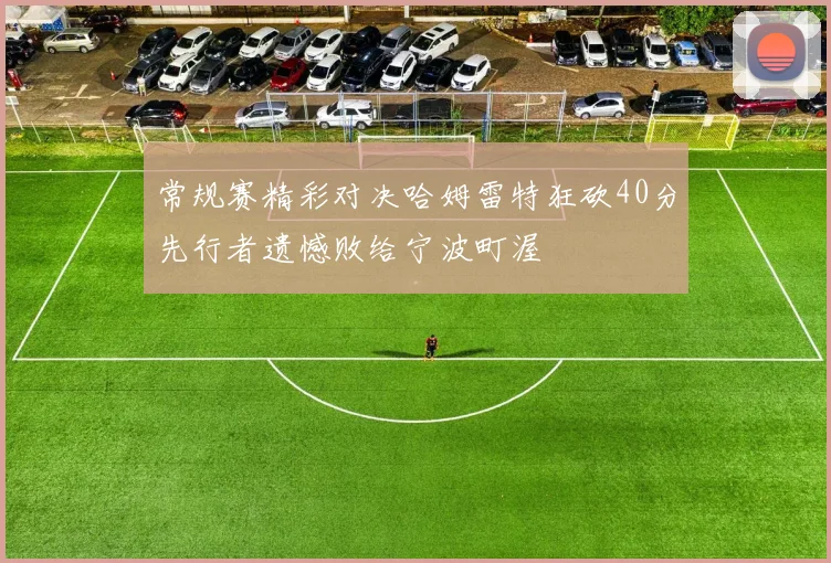 常规赛精彩对决哈姆雷特狂砍40分先行者遗憾败给宁波町渥