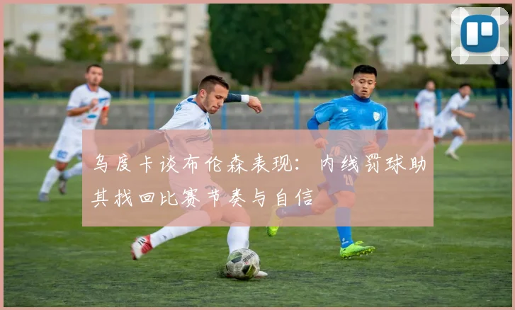 乌度卡谈布伦森表现：内线罚球助其找回比赛节奏与自信