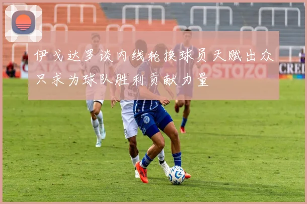 伊戈达罗谈内线轮换球员天赋出众只求为球队胜利贡献力量