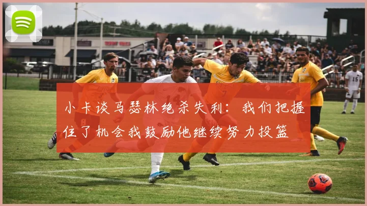 小卡谈马瑟林绝杀失利：我们把握住了机会我鼓励他继续努力投篮