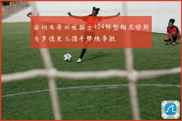 安切洛蒂训练排出424阵型维尼修斯与罗德里戈携手锋线争胜