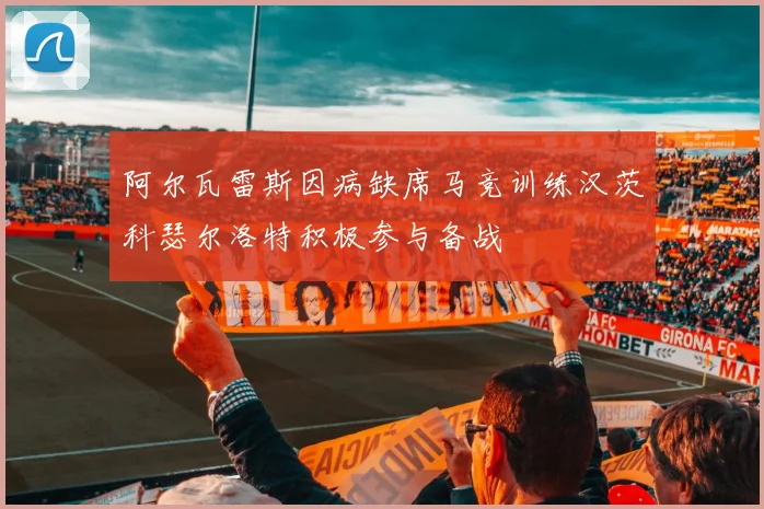 阿尔瓦雷斯因病缺席马竞训练汉茨科瑟尔洛特积极参与备战