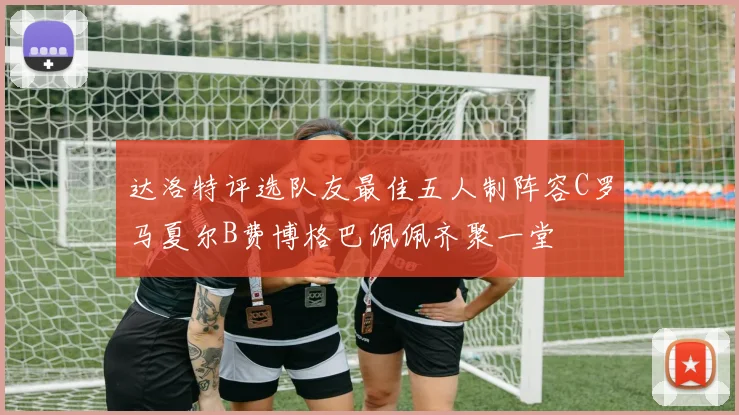 达洛特评选队友最佳五人制阵容C罗马夏尔B费博格巴佩佩齐聚一堂