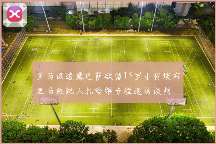 罗马诺透露巴萨欲留15岁小将埃布里马经纪人扎哈维专程造访谈判