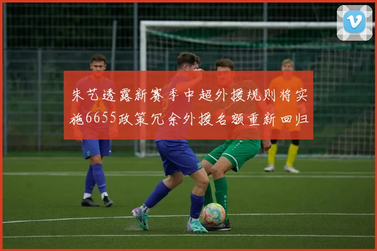 朱艺透露新赛季中超外援规则将实施6655政策冗余外援名额重新回归球队配置