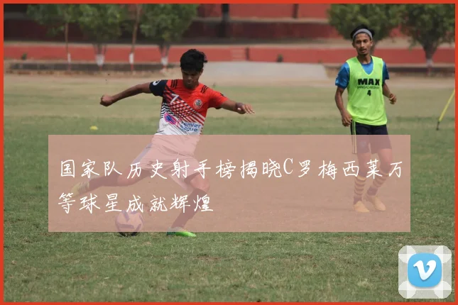 国家队历史射手榜揭晓C罗梅西莱万等球星成就辉煌