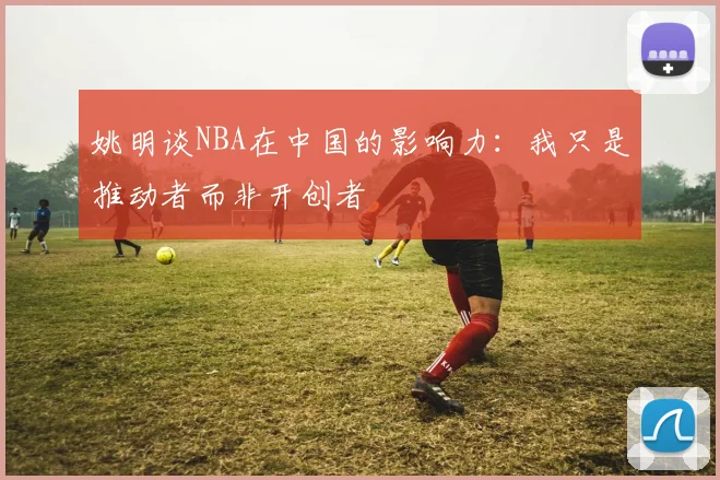 姚明谈NBA在中国的影响力：我只是推动者而非开创者