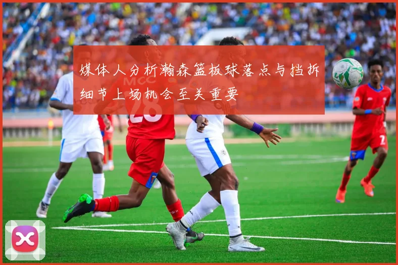 媒体人分析瀚森篮板球落点与挡拆细节上场机会至关重要