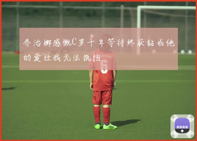 乔治娜感慨C罗十年等待终获钻戒他的爱让我无法抵挡