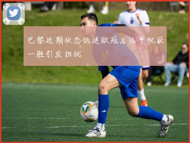 巴黎近期状态低迷欧冠后法甲仅获一胜引发担忧