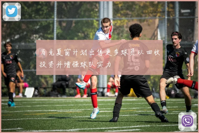 马竞夏窗计划出售更多球员以回收投资并增强球队实力
