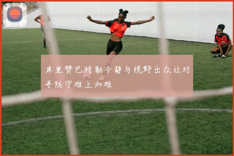 库里赞巴特勒冷静与视野出众让对手防守难上加难