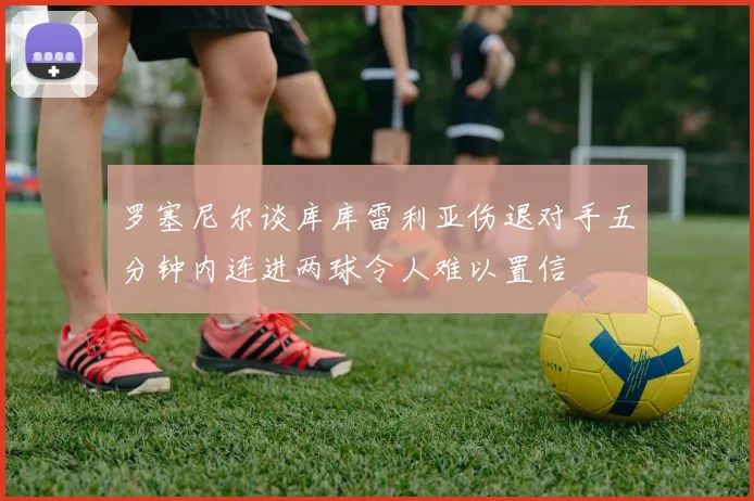 罗塞尼尔谈库库雷利亚伤退对手五分钟内连进两球令人难以置信
