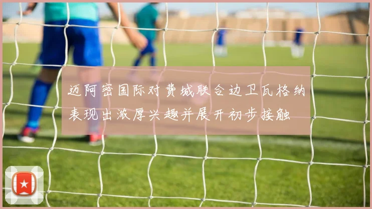 迈阿密国际对费城联合边卫瓦格纳表现出浓厚兴趣并展开初步接触