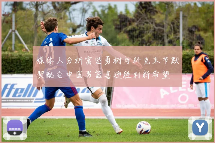 媒体人分析富坚勇树与科克末节默契配合中国男篮喜迎胜利新希望