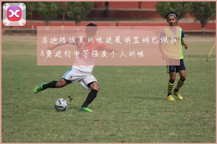 吕迪格恢复训练进展明显姆巴佩和A费进行中等强度个人训练