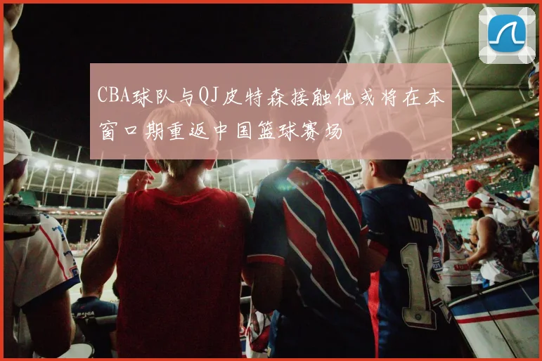 CBA球队与QJ皮特森接触他或将在本窗口期重返中国篮球赛场