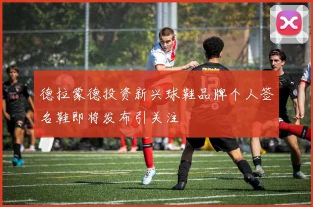 德拉蒙德投资新兴球鞋品牌个人签名鞋即将发布引关注