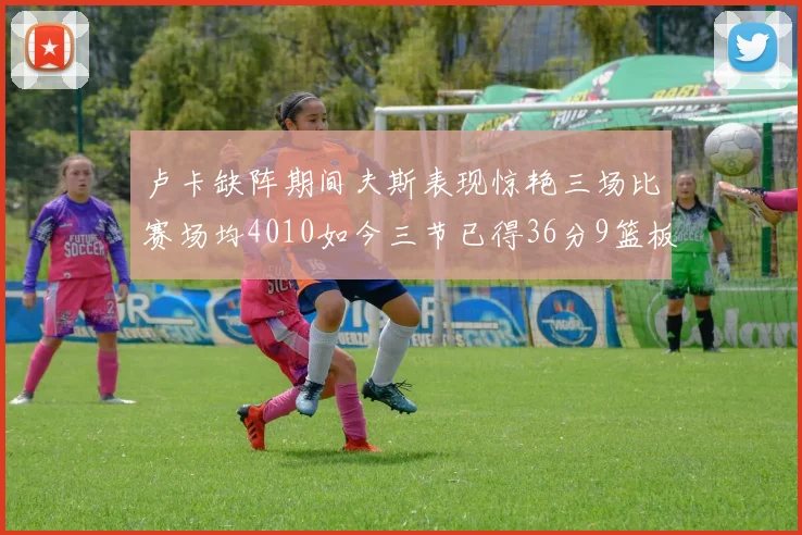 卢卡缺阵期间夫斯表现惊艳三场比赛场均4010如今三节已得36分9篮板