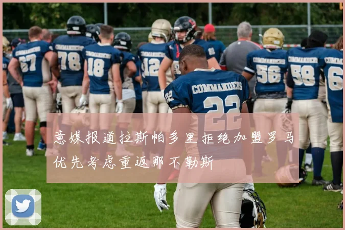 意媒报道拉斯帕多里拒绝加盟罗马优先考虑重返那不勒斯