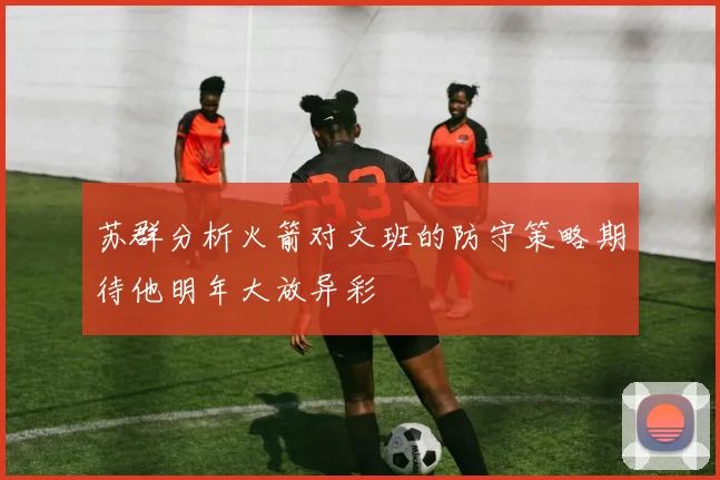 苏群分析火箭对文班的防守策略期待他明年大放异彩