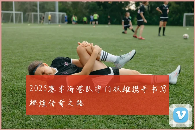 2025赛季海港队守门双雄携手书写辉煌传奇之路