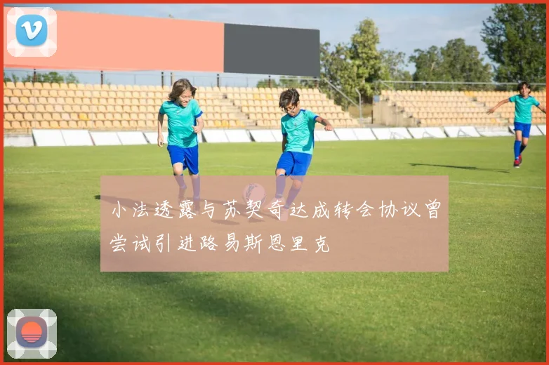 小法透露与苏契奇达成转会协议曾尝试引进路易斯恩里克