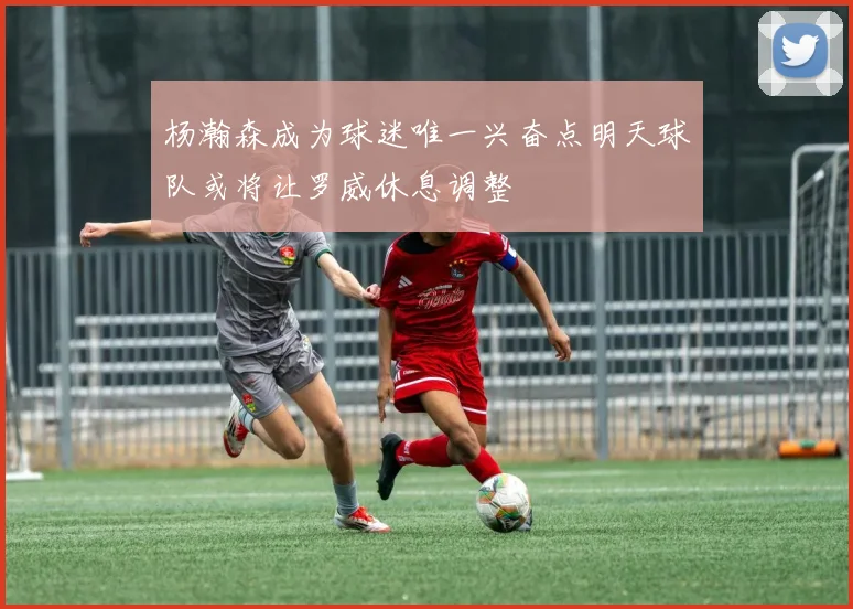 杨瀚森成为球迷唯一兴奋点明天球队或将让罗威休息调整