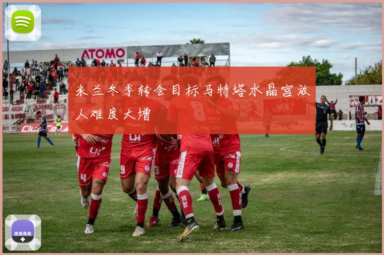 米兰冬季转会目标马特塔水晶宫放人难度大增