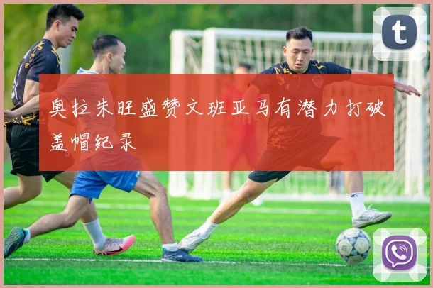 奥拉朱旺盛赞文班亚马有潜力打破盖帽纪录