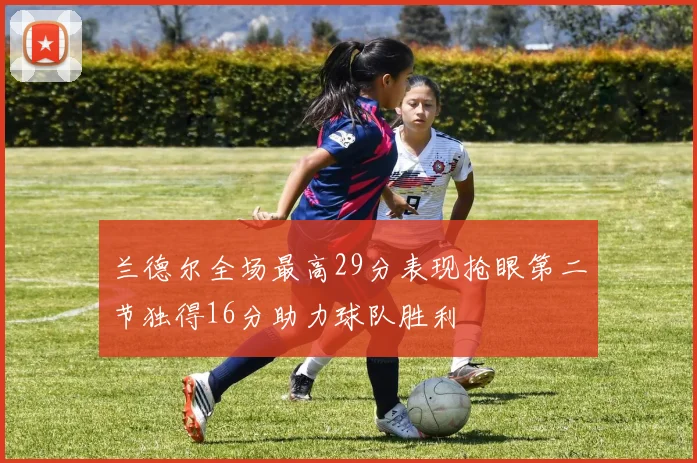 兰德尔全场最高29分表现抢眼第二节独得16分助力球队胜利