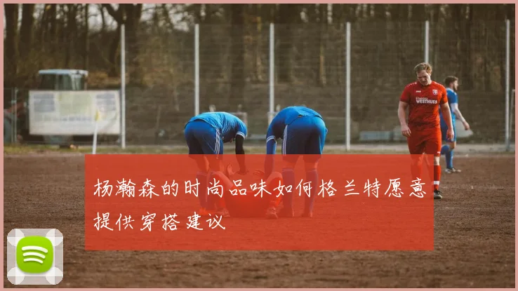 杨瀚森的时尚品味如何格兰特愿意提供穿搭建议