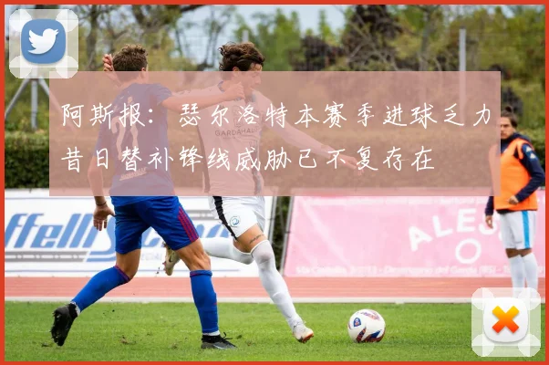 阿斯报：瑟尔洛特本赛季进球乏力昔日替补锋线威胁已不复存在