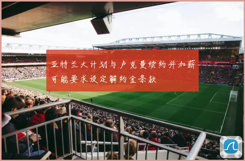 亚特兰大计划与卢克曼续约并加薪可能要求设定解约金条款