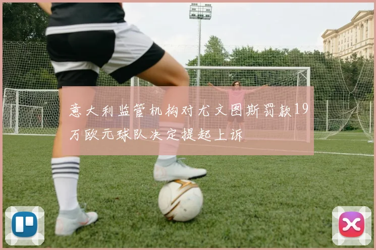 意大利监管机构对尤文图斯罚款19万欧元球队决定提起上诉
