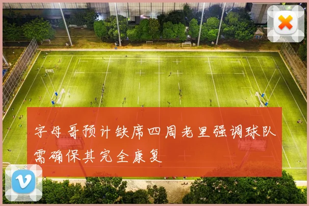 字母哥预计缺席四周老里强调球队需确保其完全康复